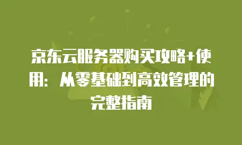 京东云服务器购买攻略+使用：从零基础到高效管理的完整指南