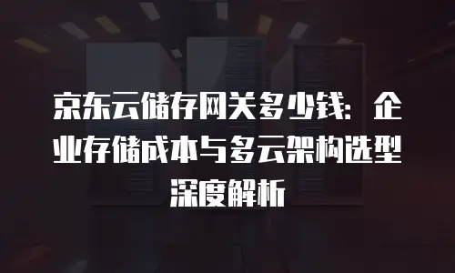 京东云储存网关多少钱：企业存储成本与多云架构选型深度解析