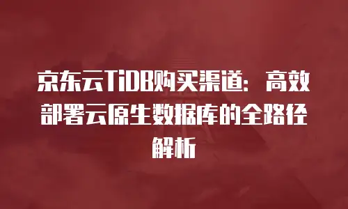 京东云TiDB购买渠道：高效部署云原生数据库的全路径解析