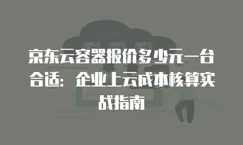 京东云容器报价多少元一台合适：企业上云成本核算实战指南