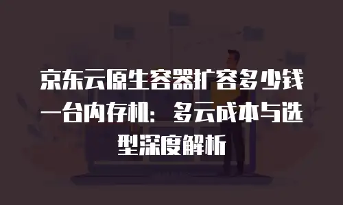 京东云原生容器扩容多少钱一台内存机：多云成本与选型深度解析