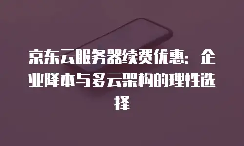 京东云服务器续费优惠：企业降本与多云架构的理性选择
