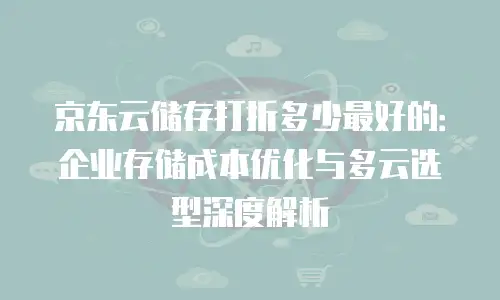 京东云储存打折多少最好的：企业存储成本优化与多云选型深度解析