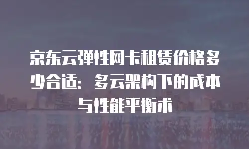 京东云弹性网卡租赁价格多少合适：多云架构下的成本与性能平衡术