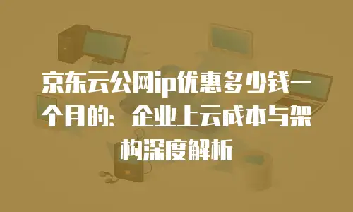 京东云公网ip优惠多少钱一个月的：企业上云成本与架构深度解析