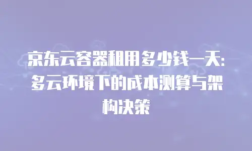 京东云容器租用多少钱一天：多云环境下的成本测算与架构决策