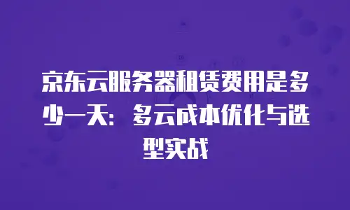 京东云服务器租赁费用是多少一天：多云成本优化与选型实战