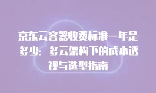 京东云容器收费标准一年是多少：多云架构下的成本透视与选型指南