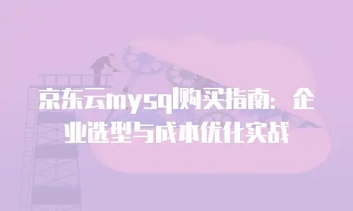 京东云mysql购买指南：企业选型与成本优化实战