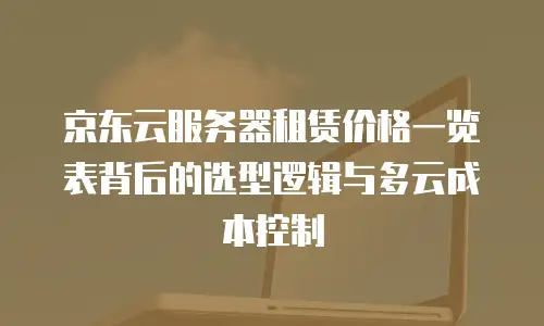 京东云服务器租赁价格一览表背后的选型逻辑与多云成本控制