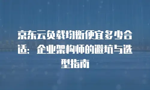 京东云负载均衡便宜多少合适：企业架构师的避坑与选型指南