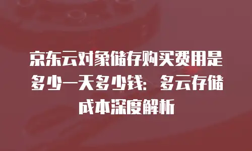 京东云对象储存购买费用是多少一天多少钱：多云存储成本深度解析