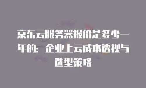 京东云服务器报价是多少一年的：企业上云成本透视与选型策略