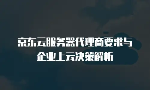 京东云服务器代理商要求与企业上云决策解析
