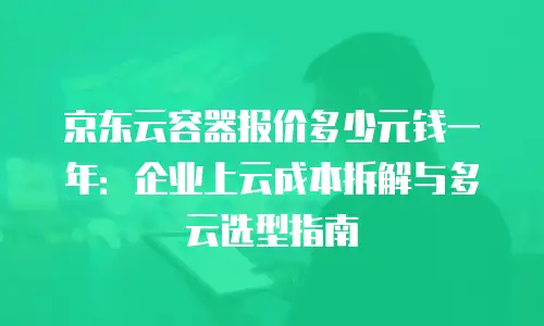 京东云容器报价多少元钱一年：企业上云成本拆解与多云选型指南