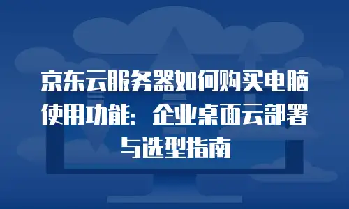 京东云服务器如何购买电脑使用功能：企业桌面云部署与选型指南