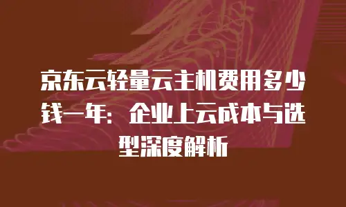 京东云轻量云主机费用多少钱一年：企业上云成本与选型深度解析
