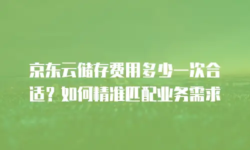 京东云储存费用多少一次合适？如何精准匹配业务需求