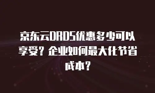 京东云DRDS优惠多少可以享受？企业如何最大化节省成本？
