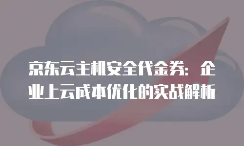 京东云主机安全代金券：企业上云成本优化的实战解析