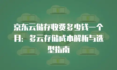 京东云储存收费多少钱一个月：多云存储成本解析与选型指南