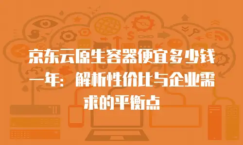 京东云原生容器便宜多少钱一年：解析性价比与企业需求的平衡点