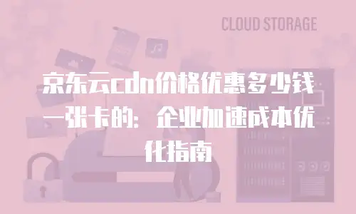京东云cdn价格优惠多少钱一张卡的：企业加速成本优化指南