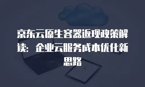 京东云原生容器返现政策解读：企业云服务成本优化新思路