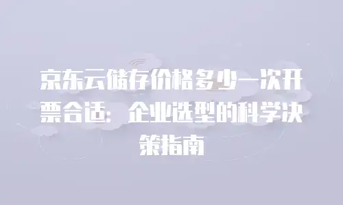 京东云储存价格多少一次开票合适：企业选型的科学决策指南