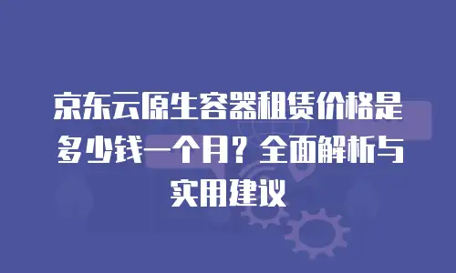 京东云原生容器租赁价格是多少钱一个月？全面解析与实用建议