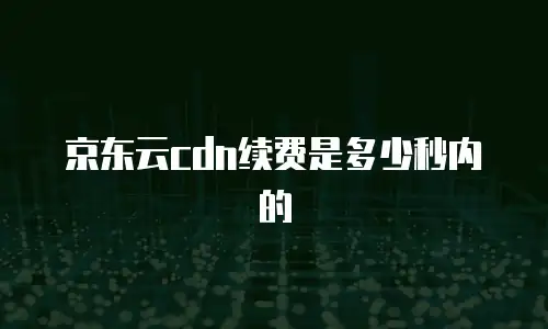 京东云cdn续费是多少秒内的