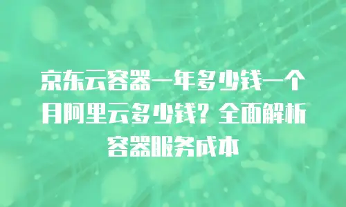 京东云容器一年多少钱一个月阿里云多少钱？全面解析容器服务成本