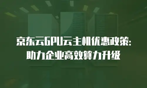 京东云GPU云主机优惠政策：助力企业高效算力升级