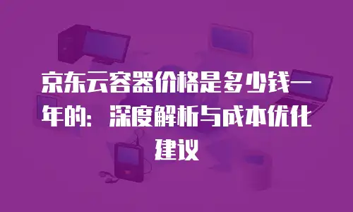 京东云容器价格是多少钱一年的：深度解析与成本优化建议