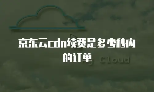 京东云cdn续费是多少秒内的订单