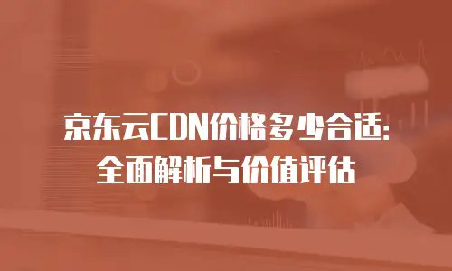 京东云CDN价格多少合适：全面解析与价值评估