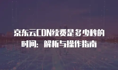 京东云CDN续费是多少秒的时间：解析与操作指南
