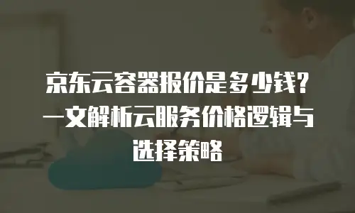 京东云容器报价是多少钱？一文解析云服务价格逻辑与选择策略