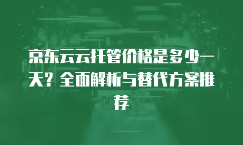 京东云云托管价格是多少一天？全面解析与替代方案推荐