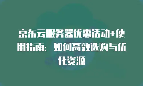 京东云服务器优惠活动+使用指南：如何高效选购与优化资源