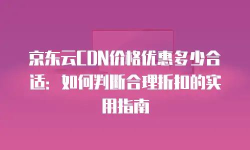 京东云CDN价格优惠多少合适：如何判断合理折扣的实用指南