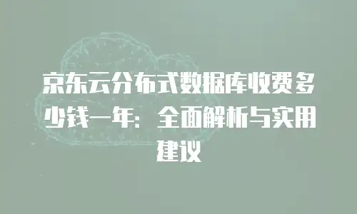 京东云分布式数据库收费多少钱一年：全面解析与实用建议