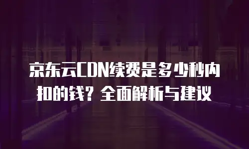 京东云CDN续费是多少秒内扣的钱？全面解析与建议