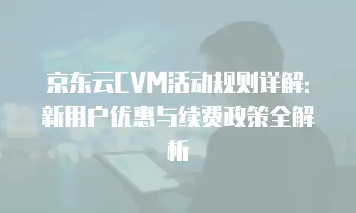 京东云CVM活动规则详解：新用户优惠与续费政策全解析