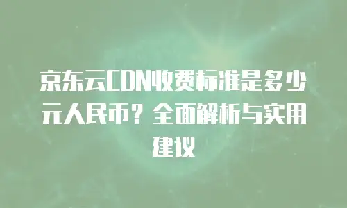 京东云CDN收费标准是多少元人民币？全面解析与实用建议