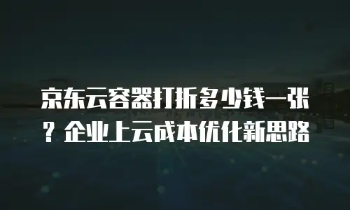 京东云容器打折多少钱一张？企业上云成本优化新思路