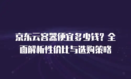 京东云容器费用多少钱：全面解析与实用指南