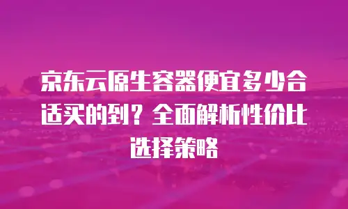 京东云原生容器便宜多少合适买的到？全面解析性价比选择策略