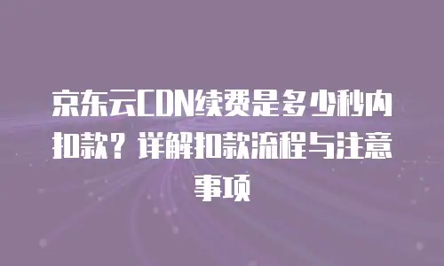 京东云CDN续费是多少秒内扣款？详解扣款流程与注意事项