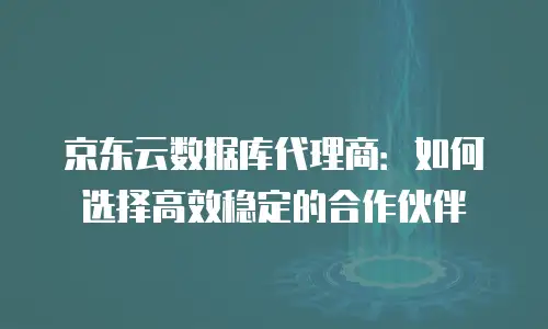 京东云数据库代理商：如何选择高效稳定的合作伙伴